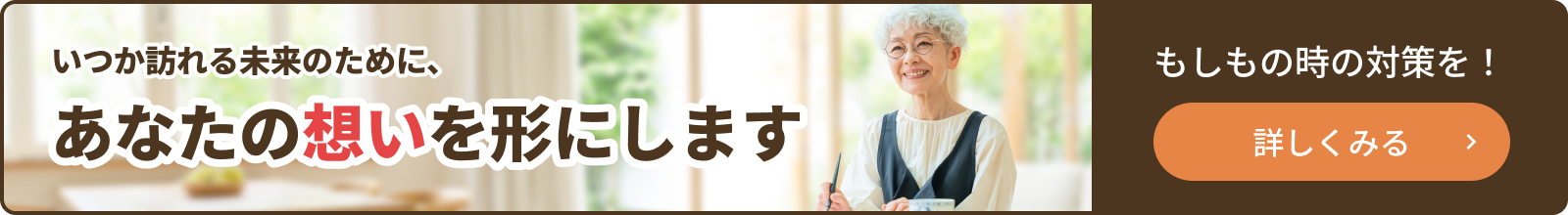 いつか訪れる未来のために、あなたの想いを形にします。もしもの時の対策をとりましょう。詳しくはこちらをクリックしてください。