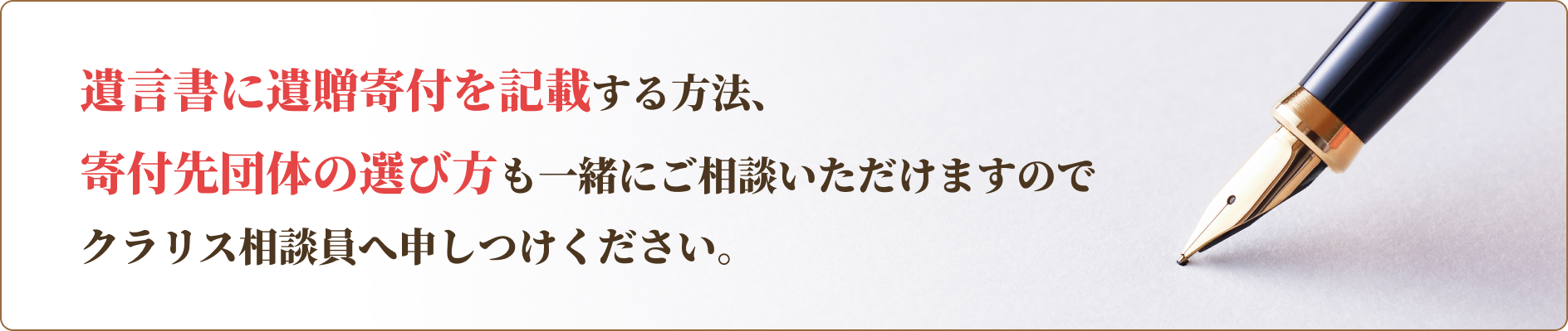 遺言書に遺贈寄付を記載する方法、寄付先団体の選び方も一緒にご相談いただけますのでクラリス相談員へ申しつけください。